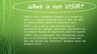 What is not VISIR?
• VISIR is not a simulation software or a virtual lab;
there is a physical limitation since it does not allow
an indeterminate number of concurrent users
• VISIR is not a lab to carry out any type of
experiment; for example, destructive experiments are
not allowed because all experiments must be reusable
• VISIR is not an instructor; The measurement server
acts as an instructor to avoid hazard circuits but
does not provide any “formative” feedback about the
designed circuit
 