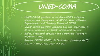 UNED-COMA
• UNED-COMA platform is an Open-UNED initiative,
aimed at the deployment of MOOCs from different
Departments and Teaching Teams of UNED
• UNED-COMA platform explodes the rich experience in
distance education of UNED educational system
• Badge, Credential (paying) and Certificate (paying +
in-person exam)
• Curator (UNED-COMA) & Facilitator (teaching staff)
• Access is completely open and free
 