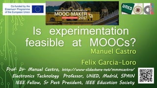 Is experimentation
feasible at MOOCs?
Manuel Castro
Felix Garcia-Loro
Prof. Dr. Manuel Castro, http://www.slideshare.net/mmmcastro/
Electronics Technology Professor, UNED, Madrid, SPAIN
IEEE Fellow, Sr Past President, IEEE Education Society
 