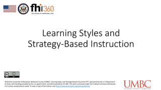 Learning Styles and
Strategy-Based Instruction
©2019 by University of Maryland, Baltimore County (UMBC). Learning Styles and Strategy-Based Instruction PPT, sponsored by the U.S Department
of State, with funding provided by the U.S. government, and administered by FHI 360. This work is licensed under the Creative Commons Attribution
4.0 License, except where noted. To view a copy of this license, visit http://creativecommons.org/licenses/by/4.0/
 