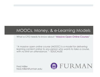 MOOCs, Money, & e-Learning Models
What a CFO needs to know about “Massive Open Online Courses”
“A massive open online course (MOOC) is a model for delivering
learning content online to any person who wants to take a course,
with no limit on attendance.” - EDUCAUSE
Fred Miller
fred.miller@furman.edu
 
