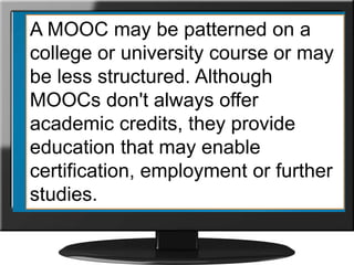 A MOOC may be patterned on a
college or university course or may
be less structured. Although
MOOCs don't always offer
academic credits, they provide
education that may enable
certification, employment or further
studies.
 