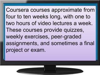 Coursera courses approximate from
four to ten weeks long, with one to
two hours of video lectures a week.
These courses provide quizzes,
weekly exercises, peer-graded
assignments, and sometimes a final
project or exam.
 