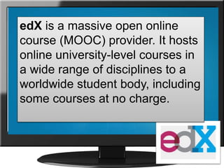 edX is a massive open online
course (MOOC) provider. It hosts
online university-level courses in
a wide range of disciplines to a
worldwide student body, including
some courses at no charge.
 