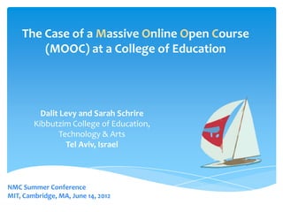 The Case of a Massive Online Open Course
        (MOOC) at a College of Education




          Dalit Levy and Sarah Schrire
        Kibbutzim College of Education,
                Technology & Arts
                  Tel Aviv, Israel



NMC Summer Conference
MIT, Cambridge, MA, June 14, 2012
 