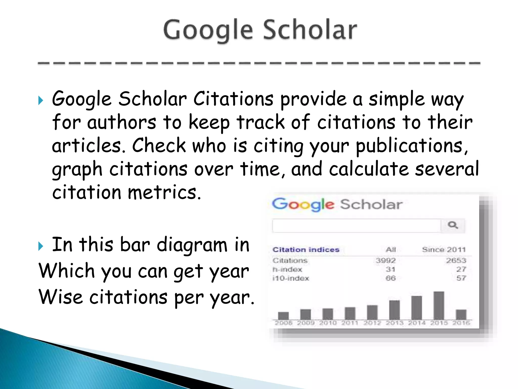  Google Scholar Citations provide a simple way
for authors to keep track of citations to their
articles. Check who is citing your publications,
graph citations over time, and calculate several
citation metrics.
 In this bar diagram in
Which you can get year
Wise citations per year.
 