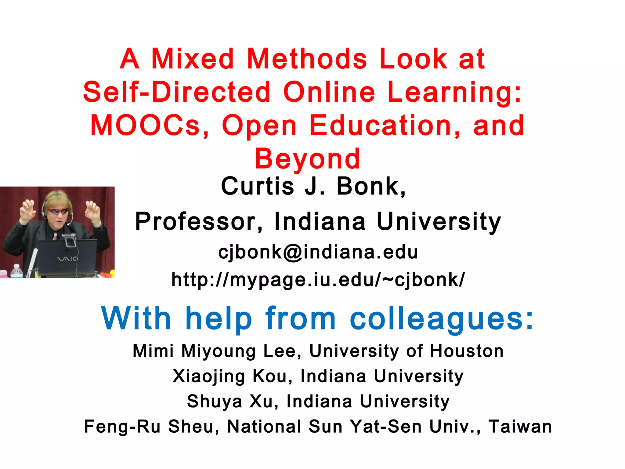 A Mixed Methods Look at
Self-Directed Online Learning:
MOOCs, Open Education, and
Beyond
Curtis J. Bonk,
Professor, Indiana University
cjbonk@indiana.edu
http://mypage.iu.edu/~cjbonk/

With help from colleagues:
Mimi Miyoung Lee, University of Houston
Xiaojing Kou, Indiana University
Shuya Xu, Indiana University
Feng-Ru Sheu, National Sun Yat-Sen Univ., Taiwan

 