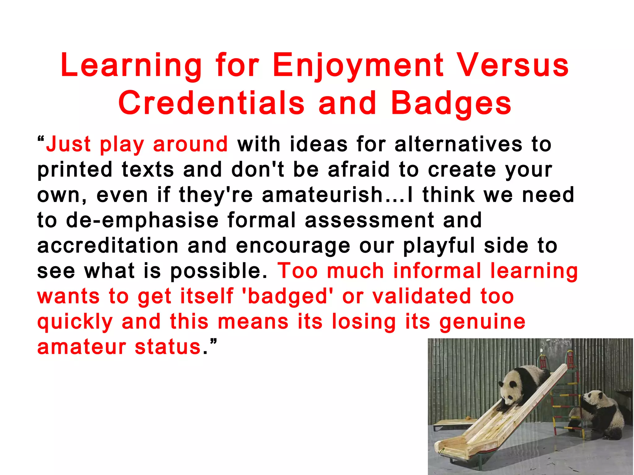 Learning for Enjoyment Versus
Credentials and Badges
“Just play around with ideas for alternatives to
printed texts and don't be afraid to create your
own, even if they're amateurish…I think we need
to de-emphasise formal assessment and
accreditation and encourage our playful side to
see what is possible. Too much informal learning
wants to get itself 'badged' or validated too
quickly and this means its losing its genuine
amateur status.”

 