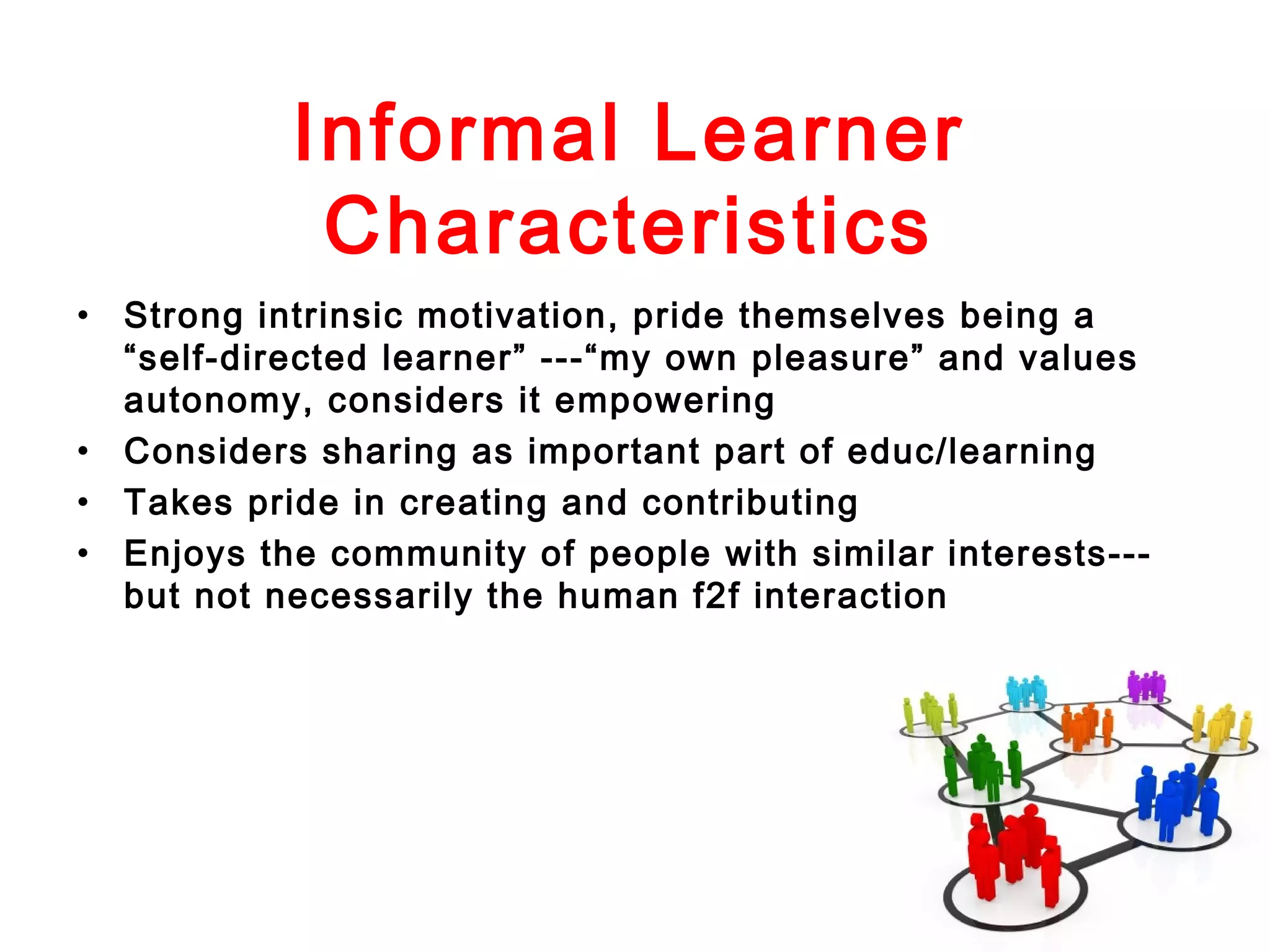 Informal Learner
Characteristics
• Strong intrinsic motivation, pride themselves being a
“self-directed learner” ---“my own pleasure” and values
autonomy, considers it empowering
• Considers sharing as important part of educ/learning
• Takes pride in creating and contributing
• Enjoys the community of people with similar interests--but not necessarily the human f2f interaction

 