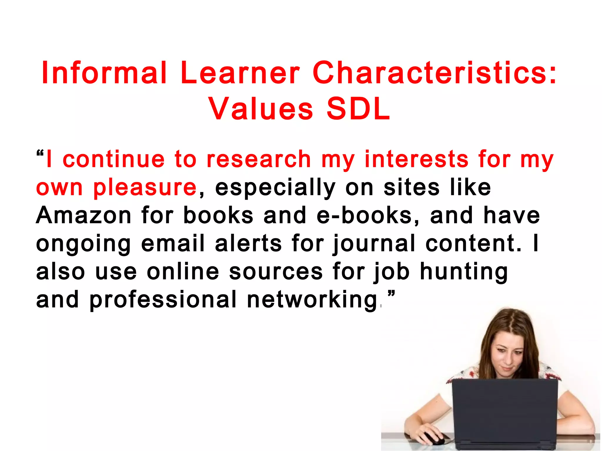Informal Learner Characteristics:
Values SDL
“I continue to research my interests for my
own pleasure, especially on sites like
Amazon for books and e-books, and have
ongoing email alerts for journal content. I
also use online sources for job hunting
and professional networking.”

 
