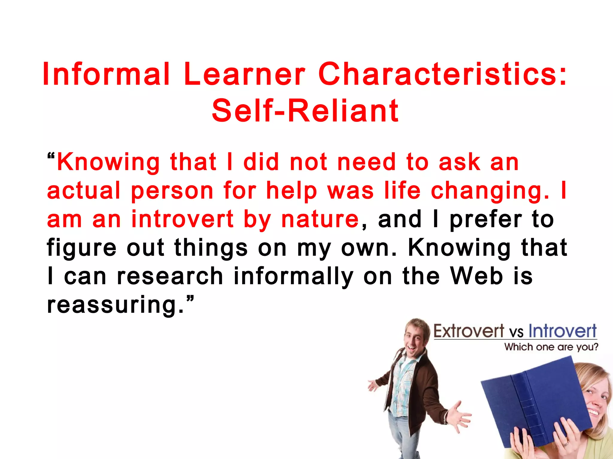Informal Learner Characteristics:
Self-Reliant
“Knowing that I did not need to ask an
actual person for help was life changing. I
am an introvert by nature , and I prefer to
figure out things on my own. Knowing that
I can research informally on the Web is
reassuring.”

 