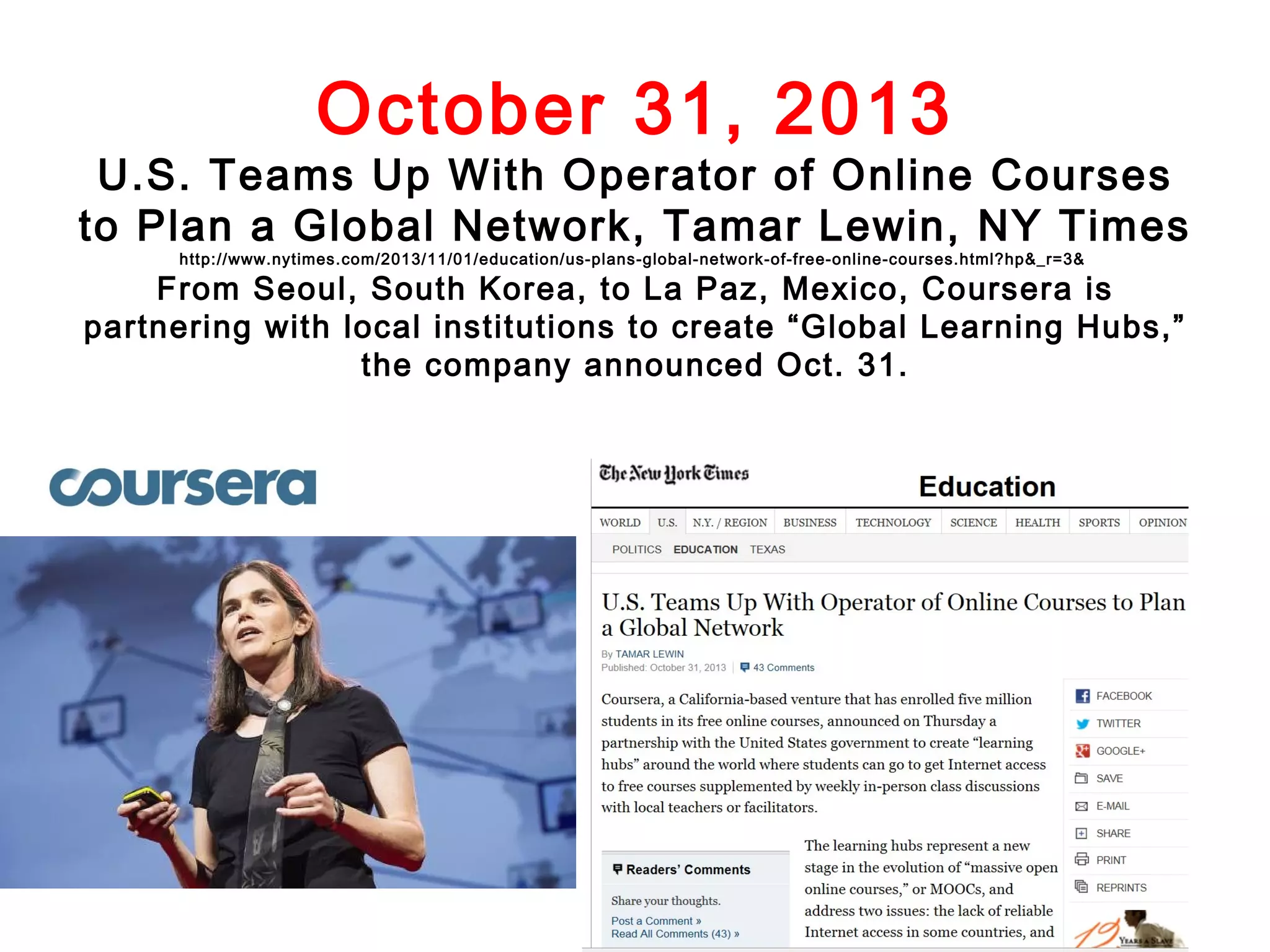 October 31, 2013

U.S. Teams Up With Operator of Online Courses
to Plan a Global Network, Tamar Lewin, NY Times
http://www.nytimes.com/2013/11/01/education/us-plans-global-network-of-free-online-courses.html?hp&_r=3&

From Seoul, South Korea, to La Paz, Mexico, Coursera is
partnering with local institutions to create “Global Learning Hubs,”
the company announced Oct. 31.

 
