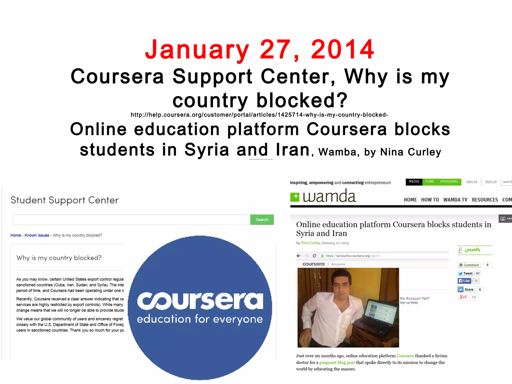 January 27, 2014

Coursera Support Center, Why is my
country blocked?
http://hel p.coursera.org/ customer/portal/articles/1425714-why-is-my-count ry-bl ocked-

Online education platform Coursera blocks
students in Syria and Iran , Wamba, by Nina Curley
http://www.wamda.com/2014/01/coursera-blocks-syria-and-iran-moocs-online-courses

 