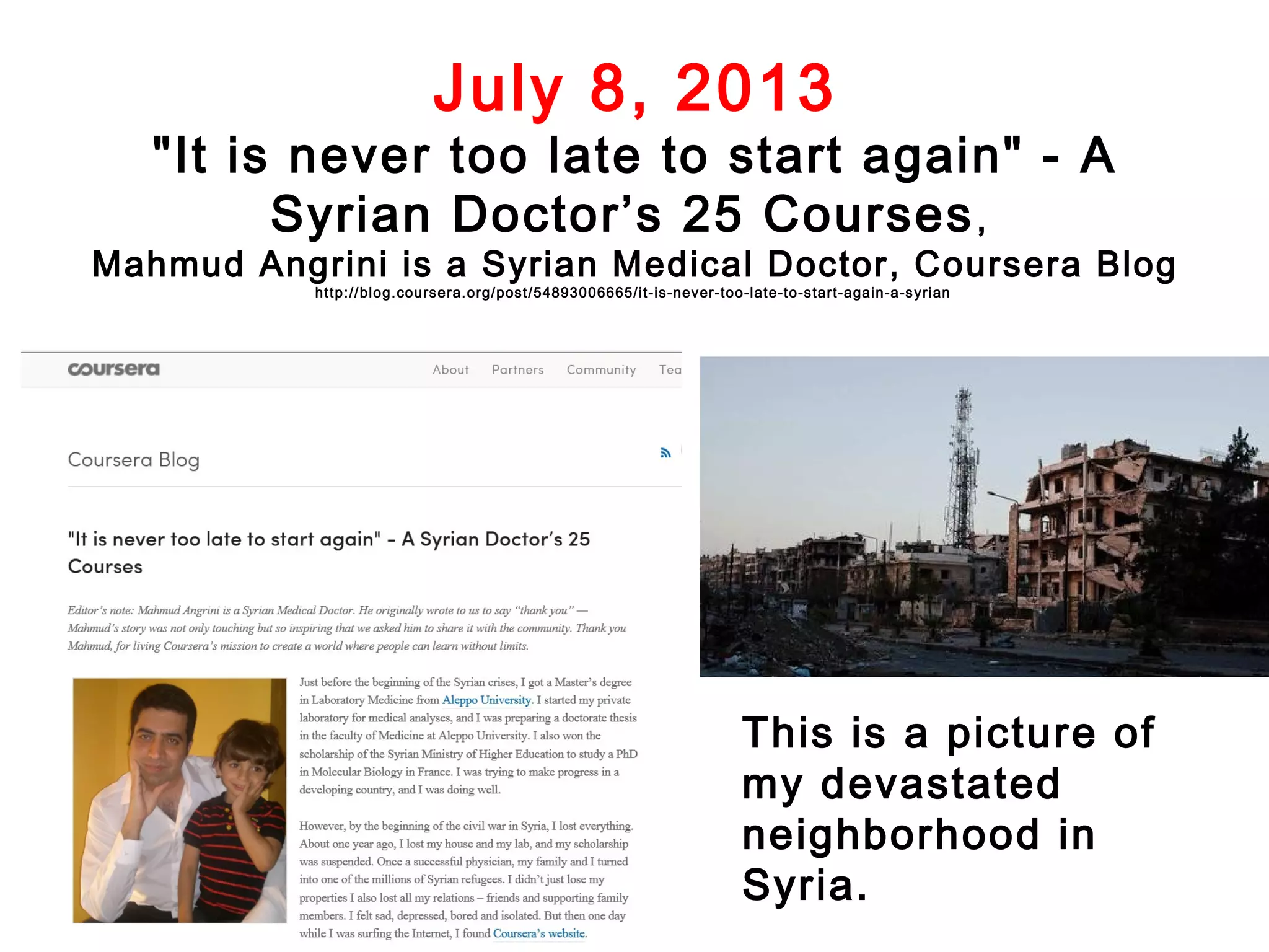 July 8, 2013

"It is never too late to start again" - A
Syrian Doctor’s 25 Courses ,

Mahmud Angrini is a Syrian Medical Doctor, Coursera Blog
http:// blog.coursera.org/post/54893006665/it-is-never-too-late-to-s tart-again-a-s yri an

This is a picture of
my devastated
neighborhood in
Syria.

 