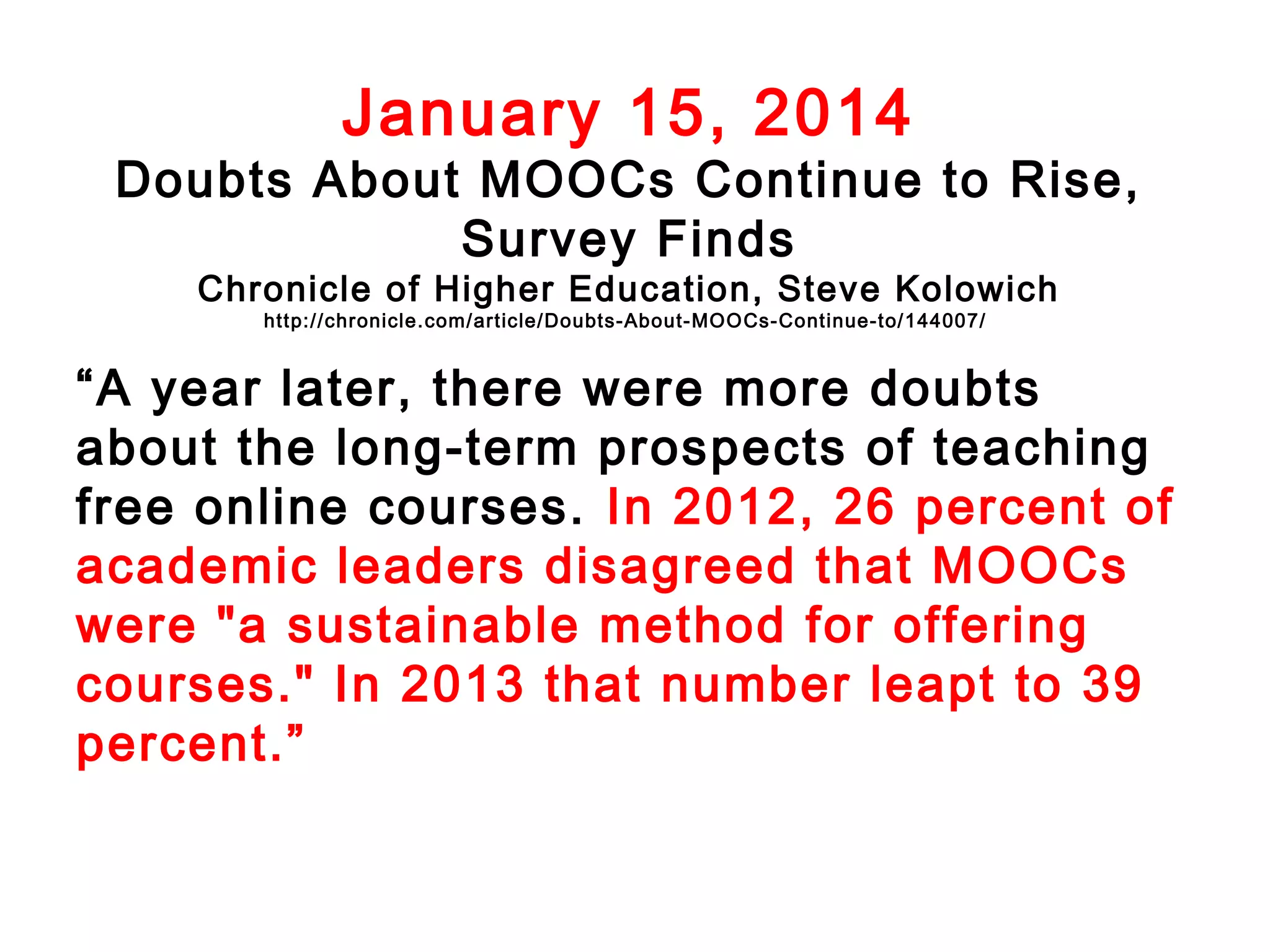 January 15, 2014

Doubts About MOOCs Continue to Rise,
Survey Finds
Chronicle of Higher Education, Steve Kolowich
http://chronicle.com/article/Doubts-About- MOO Cs-Continue-to/144007/

“A year later, there were more doubts
about the long-term prospects of teaching
free online courses. In 2012, 26 percent of
academic leaders disagreed that MOOCs
were "a sustainable method for offering
courses." In 2013 that number leapt to 39
percent.”

 