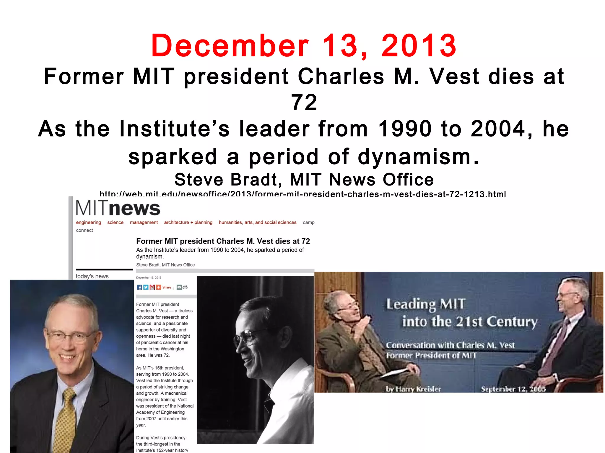 December 13, 2013

Former MIT president Charles M. Vest dies at
72
As the Institute’s leader from 1990 to 2004, he
sparked a period of dynamism .
Steve Bradt, MIT News Office

http://web.mit.edu/newsoffice/2013/former-mit-president-charles-m-vest-dies-at-72-1213.html

 