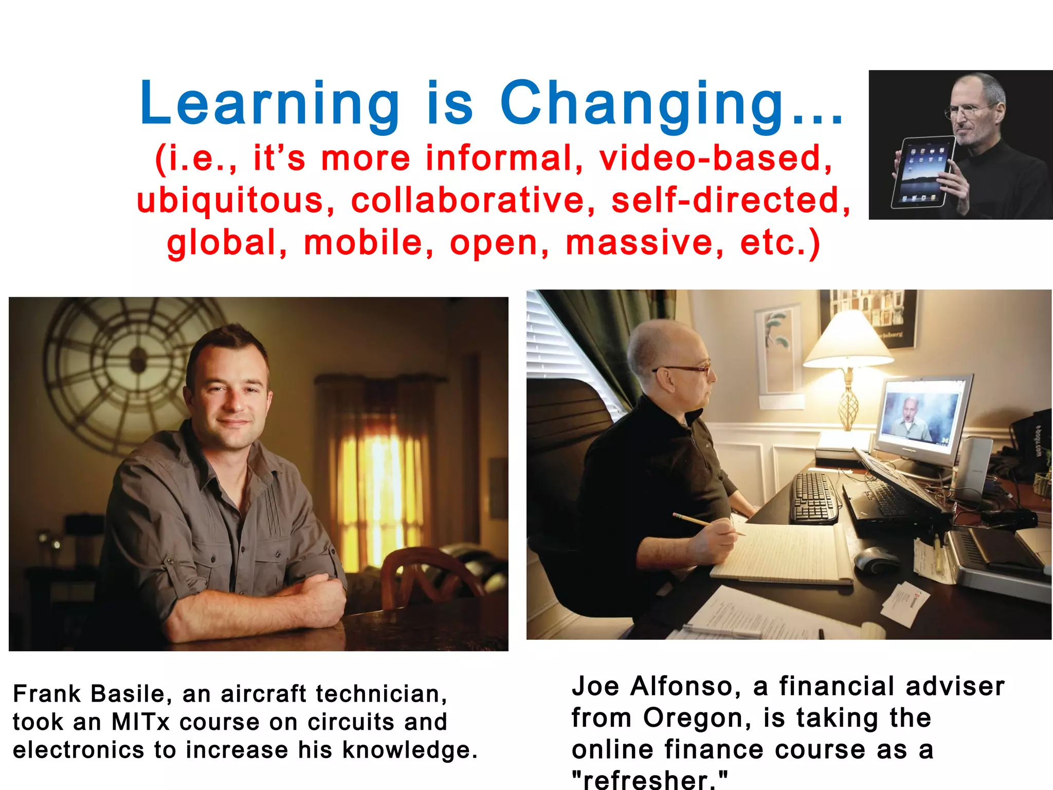 Learning is Changing…

(i.e., it’s more informal, video-based,
ubiquitous, collaborative, self-directed,
global, mobile, open, massive, etc.)

Frank Basile, an aircraft technician,
took an MITx course on circuits and
electronics to increase his knowledge.

Joe Alfonso, a financial adviser
from Oregon, is taking the
online finance course as a
"refresher."

 
