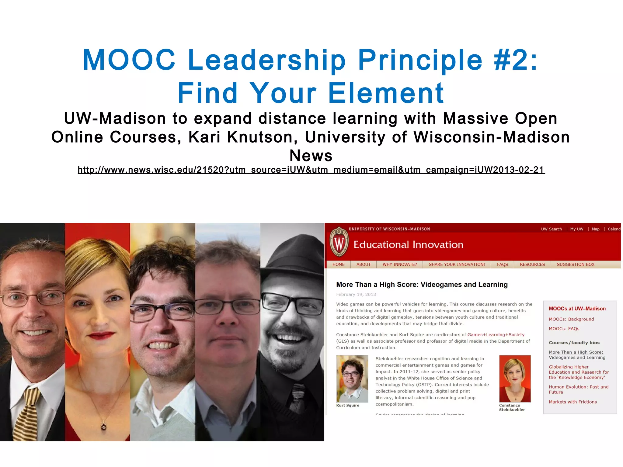 MOOC Leadership Principle #2:
Find Your Element

UW-Madison to expand distance learning with Massive Open
Online Courses, Kari Knutson, University of Wisconsin-Madison
News
http://www.news.wisc.edu/21520?utm_source=iUW&utm_medium=email&utm_campaign=iUW2013-02-21

 