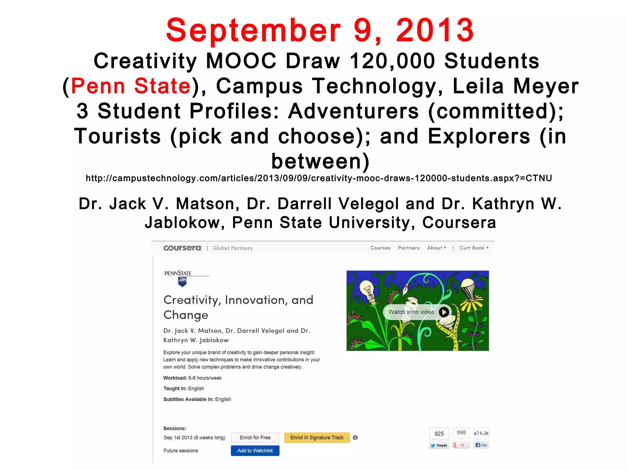 September 9, 2013

Creativity MOOC Draw 120,000 Students
(Penn State), Campus Technology, Leila Meyer
3 Student Profiles: Adventurers (committed);
Tourists (pick and choose); and Explorers (in
between)
http://campustechnology.com/articles/2013/09/09/creativity-mooc-draws-120000-students.aspx?=CTNU

Dr. Jack V. Matson, Dr. Darrell Velegol and Dr. Kathryn W.
Jablokow, Penn State University, Coursera

 
