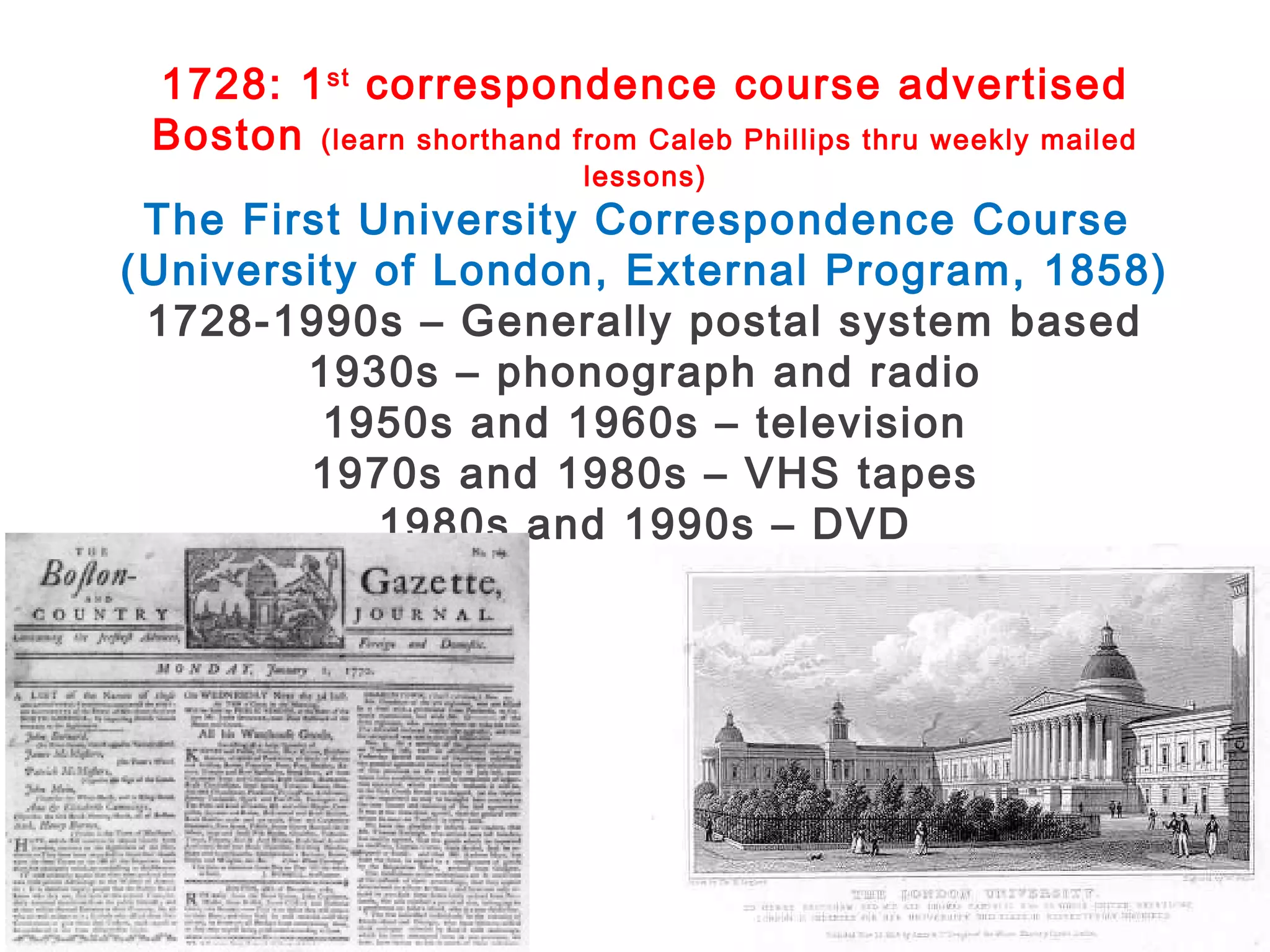 1728: 1 st correspondence course advertised
Boston (learn shorthand from Caleb Phillips thru weekly mailed
lessons)

The First University Correspondence Course
(University of London, External Program, 1858)
1728-1990s – Generally postal system based
1930s – phonograph and radio
1950s and 1960s – television
1970s and 1980s – VHS tapes
1980s and 1990s – DVD

 