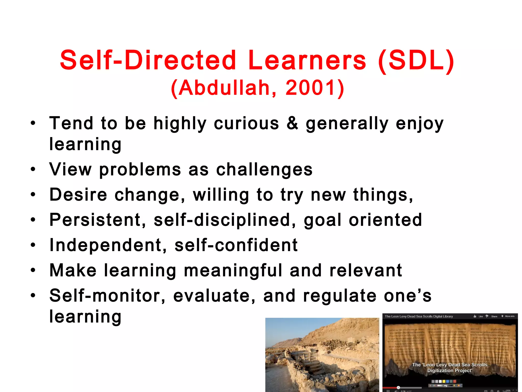Self-Directed Learners (SDL)
(Abdullah, 2001)

• Tend to be highly curious & generally enjoy
learning
• View problems as challenges
• Desire change, willing to try new things,
• Persistent, self-disciplined, goal oriented
• Independent, self-confident
• Make learning meaningful and relevant
• Self-monitor, evaluate, and regulate one’s
learning

 
