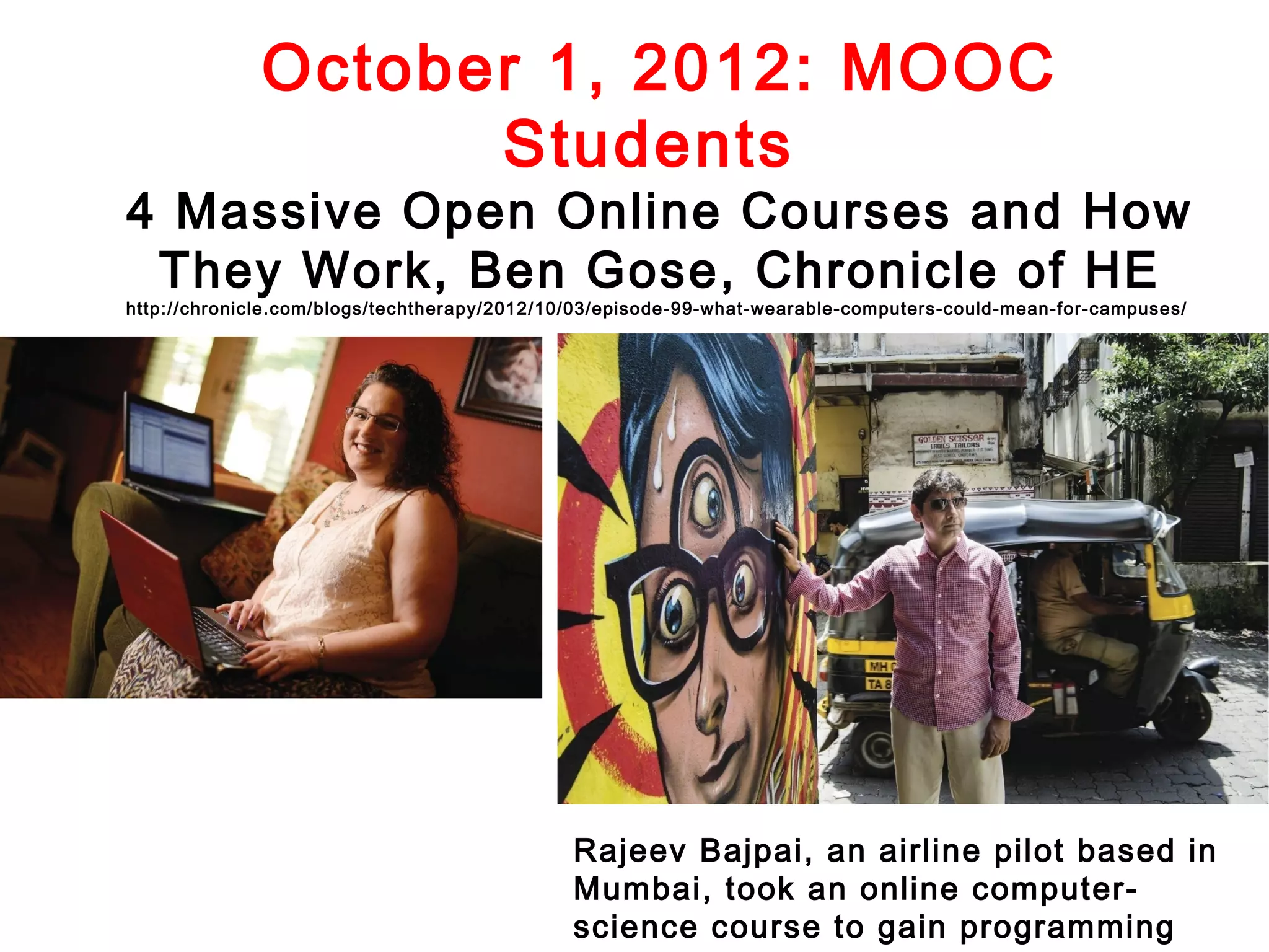 October 1, 2012: MOOC
Students

4 Massive Open Online Courses and How
They Work, Ben Gose, Chronicle of HE

http://chronicle.com/blogs/techtherapy/2012/10/03/episode-99-what-wearable-computers-could-mean-for-campuses/

Rajeev Bajpai, an airline pilot based in
Mumbai, took an online computerscience course to gain programming

 