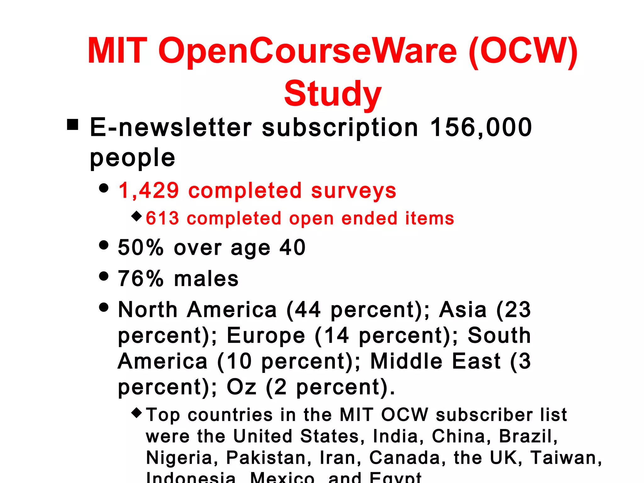 MIT OpenCourseWare (OCW)
Study


E-newsletter subscription 156,000
people
 1,429
 613

completed surveys
completed open ended items

 50%

over age 40
 76% males
 North America (44 percent); Asia (23
percent); Europe (14 percent); South
America (10 percent); Middle East (3
percent); Oz (2 percent).
 Top

countries in the MIT OCW subscriber list
were the United States, India, China, Brazil,
Nigeria, Pakistan, Iran, Canada, the UK, Taiwan,

 