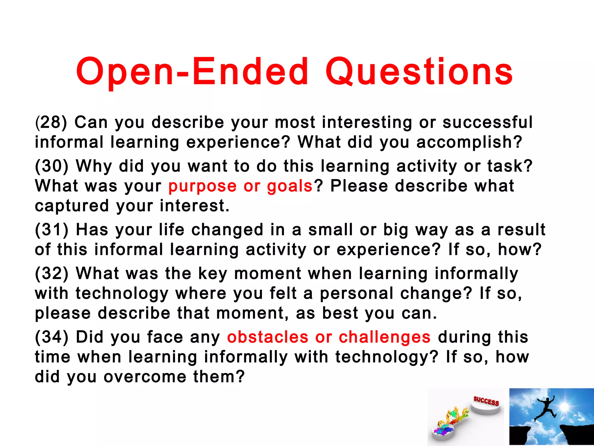 Open-Ended Questions
(28) Can you describe your most interesting or successful
informal learning experience? What did you accomplish?
(30) Why did you want to do this learning activity or task?
What was your purpose or goals ? Please describe what
captured your interest.
(31) Has your life changed in a small or big way as a result
of this informal learning activity or experience? If so, how?
(32) What was the key moment when learning informally
with technology where you felt a personal change? If so,
please describe that moment, as best you can.
(34) Did you face any obstacles or challenges during this
time when learning informally with technology? If so, how
did you overcome them?

 