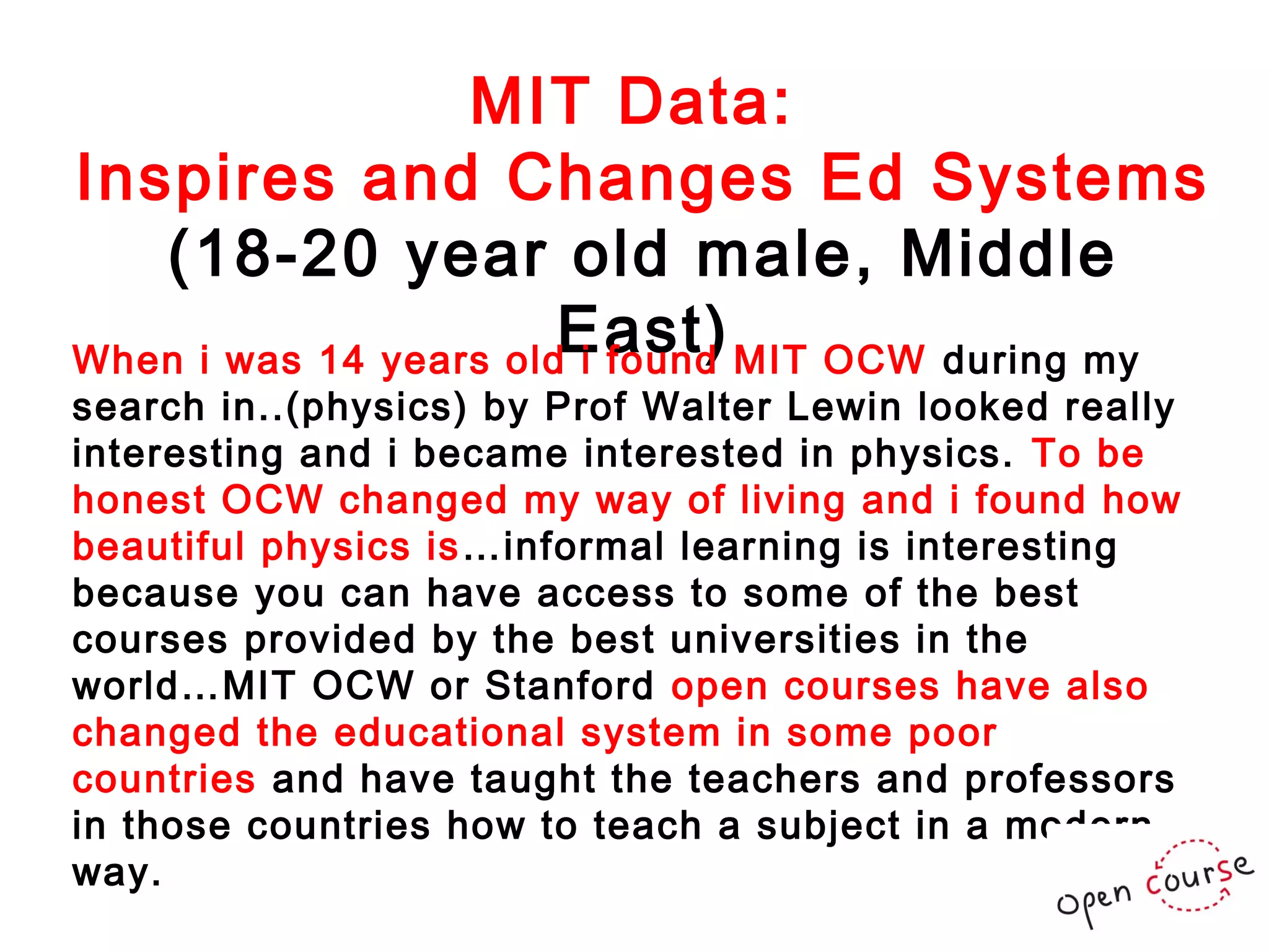 MIT Data:
Inspires and Changes Ed Systems
(18-20 year old male, Middle
East)
When i was 14 years old i found MIT OCW during my
search in..(physics) by Prof Walter Lewin looked really
interesting and i became interested in physics. To be
honest OCW changed my way of living and i found how
beautiful physics is …informal learning is interesting
because you can have access to some of the best
courses provided by the best universities in the
world…MIT OCW or Stanford open courses have also
changed the educational system in some poor
countries and have taught the teachers and professors
in those countries how to teach a subject in a modern
way.

 