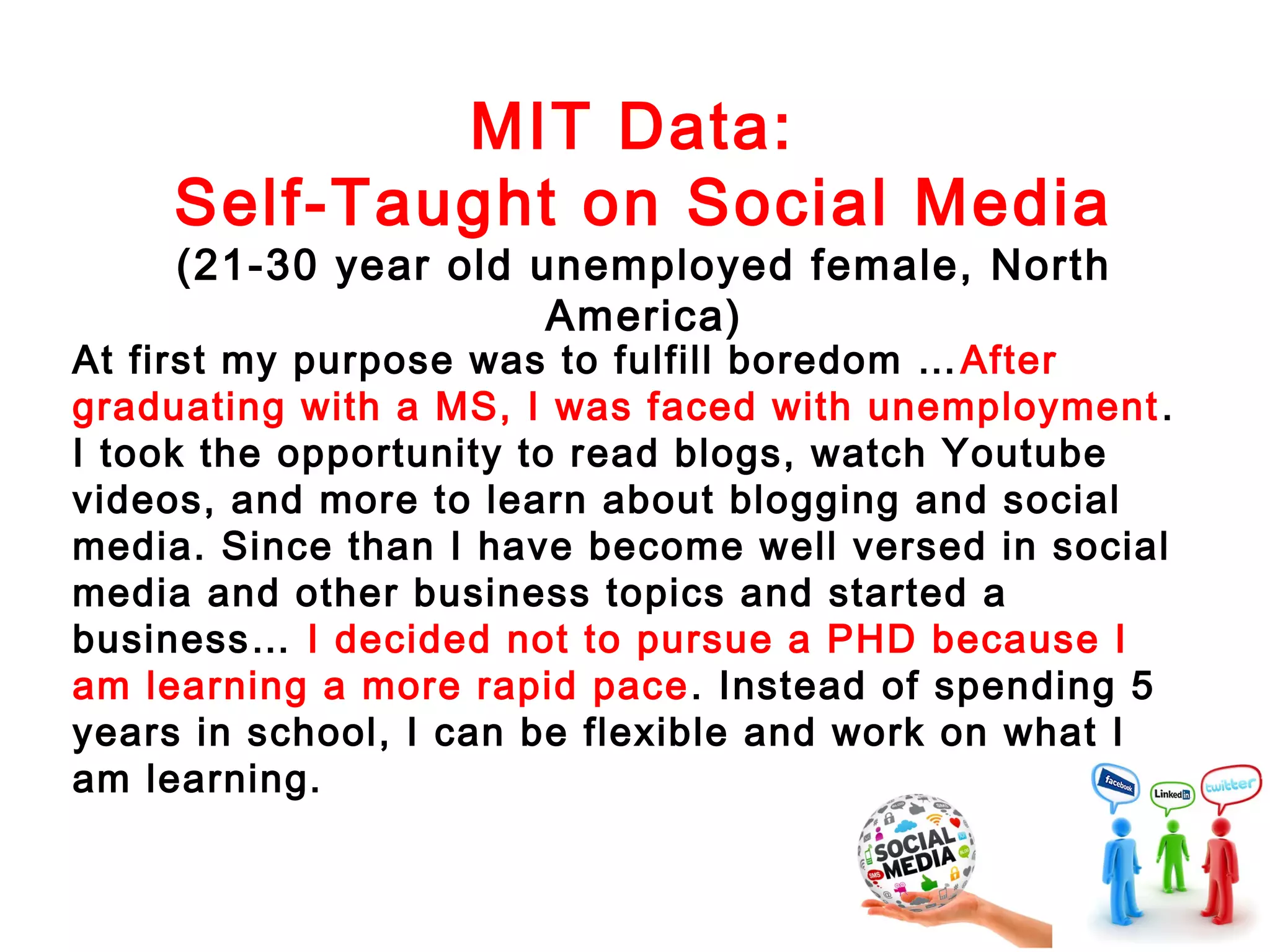 MIT Data:
Self-Taught on Social Media

(21-30 year old unemployed female, North
America)

At first my purpose was to fulfill boredom … After
graduating with a MS, I was faced with unemployment .
I took the opportunity to read blogs, watch Youtube
videos, and more to learn about blogging and social
media. Since than I have become well versed in social
media and other business topics and started a
business… I decided not to pursue a PHD because I
am learning a more rapid pace . Instead of spending 5
years in school, I can be flexible and work on what I
am learning.

 