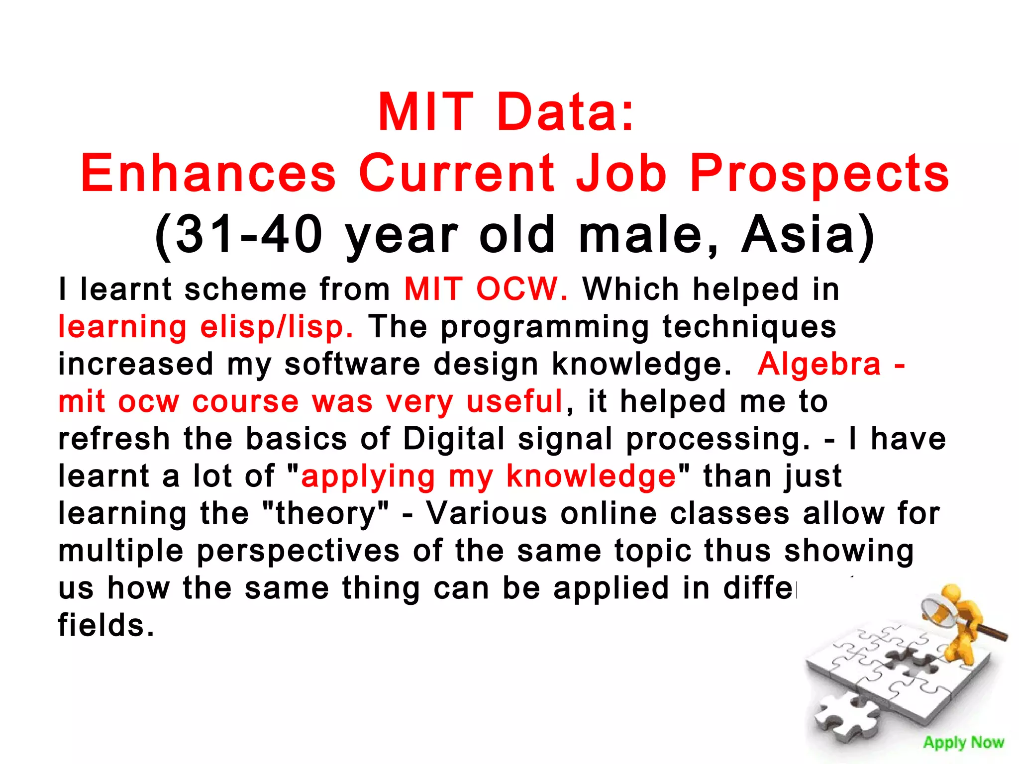 MIT Data:
Enhances Current Job Prospects
(31-40 year old male, Asia)
I learnt scheme from MIT OCW. Which helped in
learning elisp/lisp. The programming techniques
increased my software design knowledge. Algebra mit ocw course was very useful , it helped me to
refresh the basics of Digital signal processing. - I have
learnt a lot of "applying my knowledge " than just
learning the "theory" - Various online classes allow for
multiple perspectives of the same topic thus showing
us how the same thing can be applied in different
fields.

 