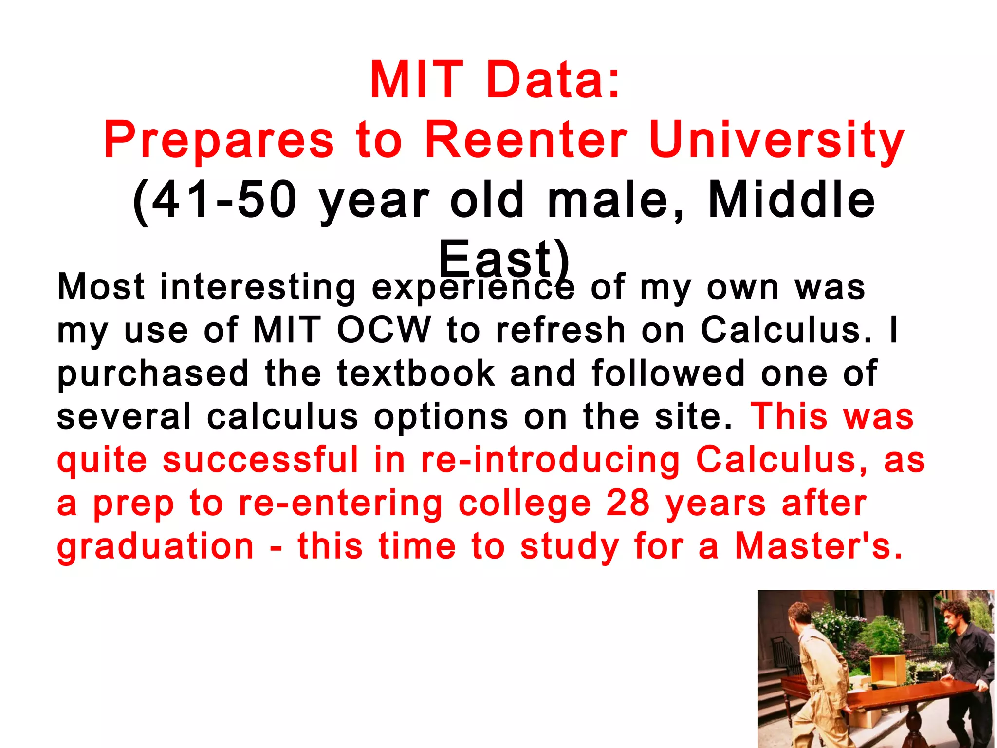 MIT Data:
Prepares to Reenter University
(41-50 year old male, Middle
East) of my own was
Most interesting experience

my use of MIT OCW to refresh on Calculus. I
purchased the textbook and followed one of
several calculus options on the site. This was
quite successful in re-introducing Calculus, as
a prep to re-entering college 28 years after
graduation - this time to study for a Master's.

 