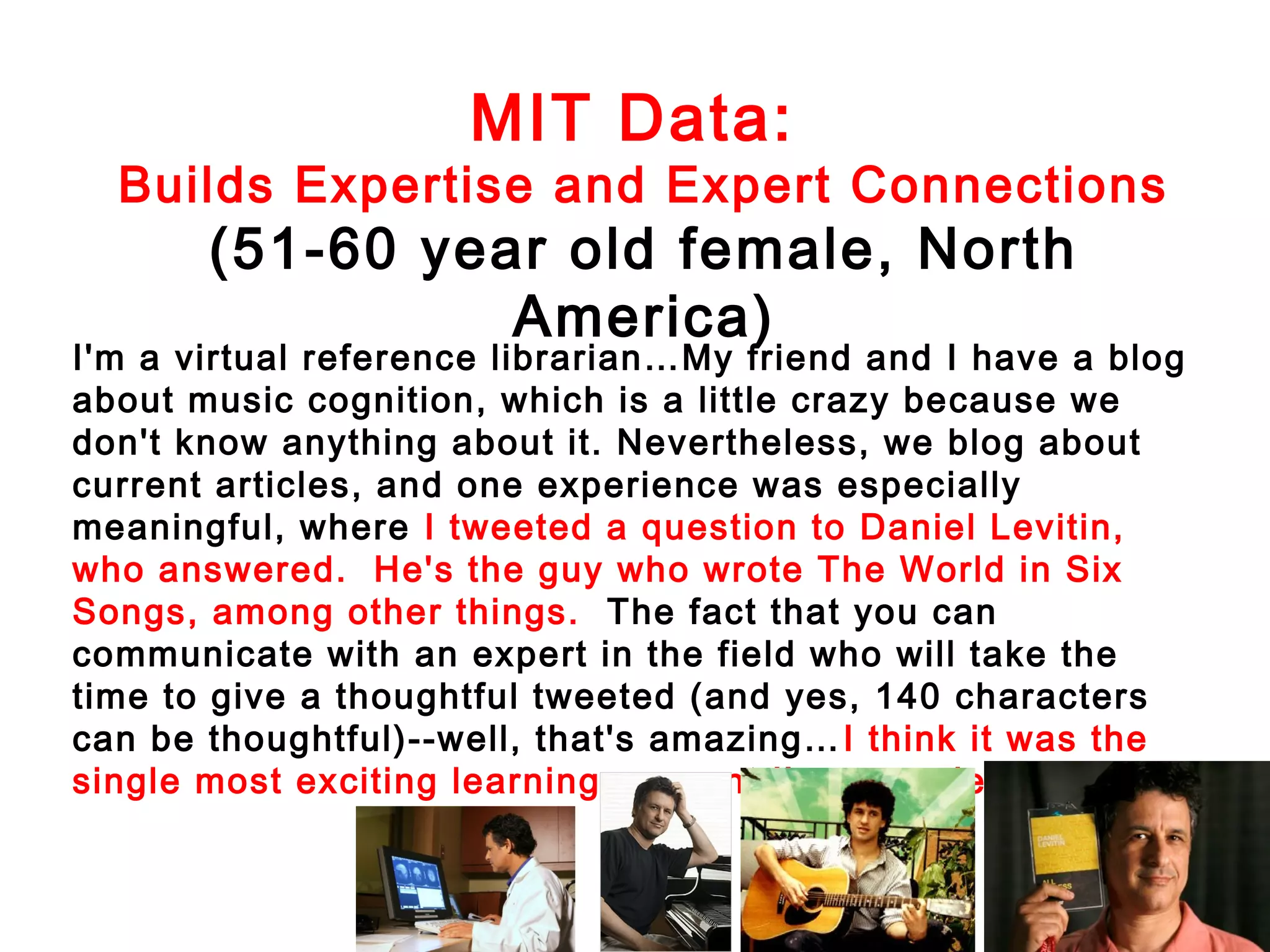 MIT Data:

Builds Expertise and Expert Connections

(51-60 year old female, North
America)

I'm a virtual reference librarian…My friend and I have a blog
about music cognition, which is a little crazy because we
don't know anything about it. Nevertheless, we blog about
current articles, and one experience was especially
meaningful, where I tweeted a question to Daniel Levitin,
who answered. He's the guy who wrote The World in Six
Songs, among other things. The fact that you can
communicate with an expert in the field who will take the
time to give a thoughtful tweeted (and yes, 140 characters
can be thoughtful)--well, that's amazing… I think it was the
single most exciting learning moment I've experienced .

 