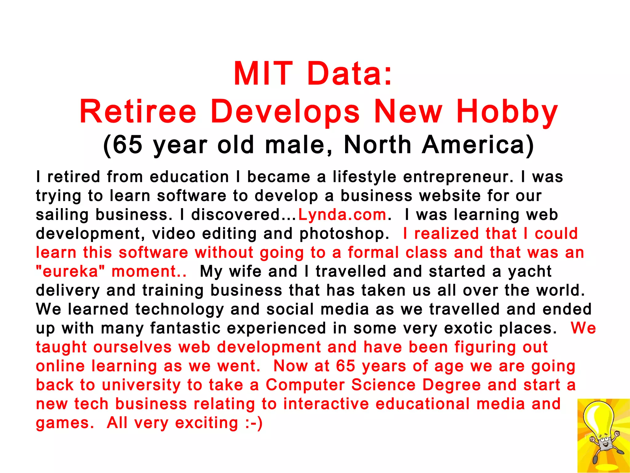 MIT Data:
Retiree Develops New Hobby
(65 year old male, North America)

I retired from education I became a lifestyle entrepreneur. I was
trying to learn software to develop a business website for our
sailing business. I discovered… Lynda.com. I was learning web
development, video editing and photoshop. I realized that I could
learn this software without going to a formal class and that was an
"eureka" moment.. My wife and I travelled and started a yacht
delivery and training business that has taken us all over the world.
We learned technology and social media as we travelled and ended
up with many fantastic experienced in some very exotic places. We
taught ourselves web development and have been figuring out
online learning as we went. Now at 65 years of age we are going
back to university to take a Computer Science Degree and start a
new tech business relating to interactive educational media and
games. All very exciting :-)

 