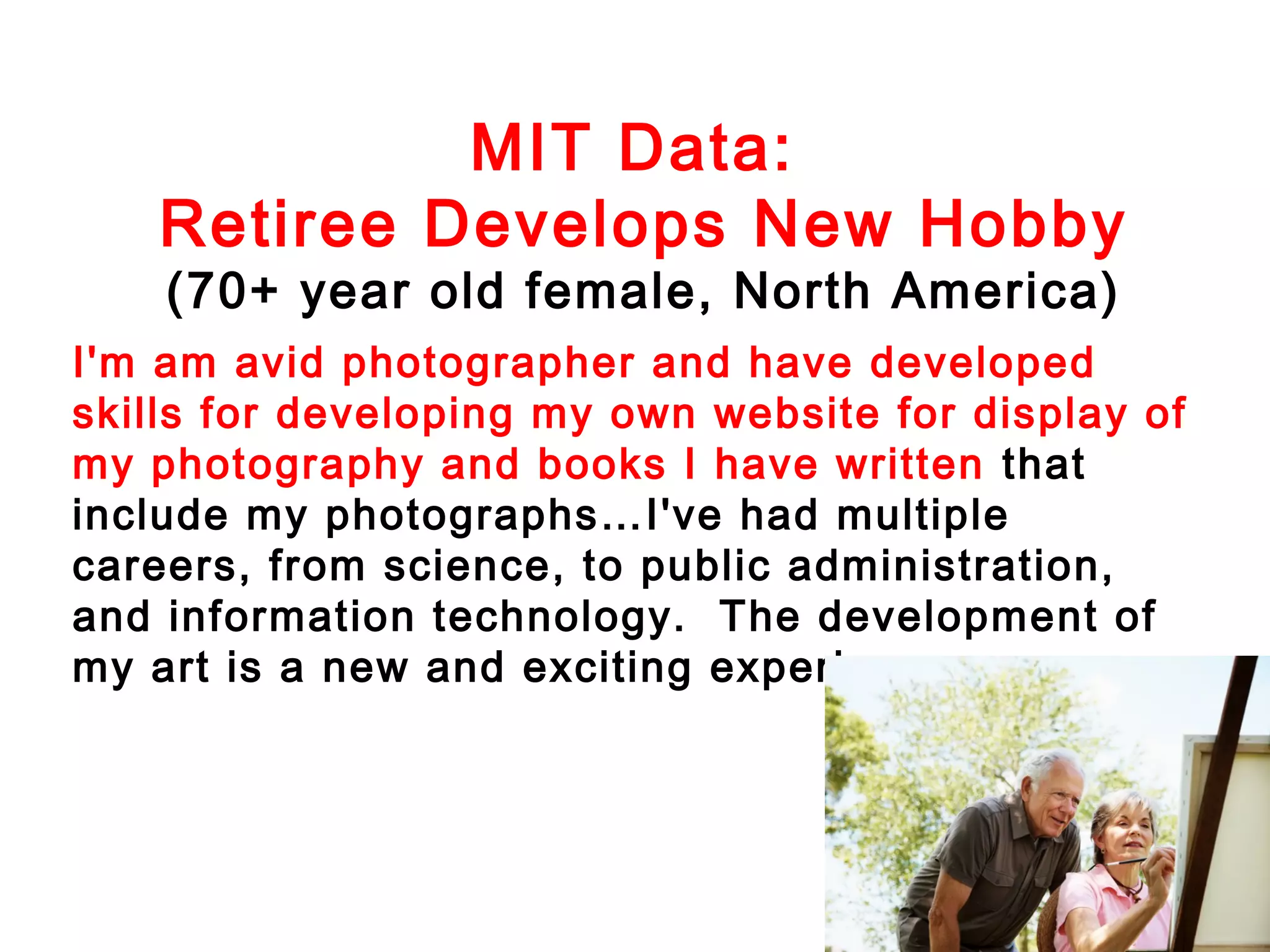 MIT Data:
Retiree Develops New Hobby
(70+ year old female, North America)

I'm am avid photographer and have developed
skills for developing my own website for display of
my photography and books I have written that
include my photographs…I've had multiple
careers, from science, to public administration,
and information technology. The development of
my art is a new and exciting experience.

 