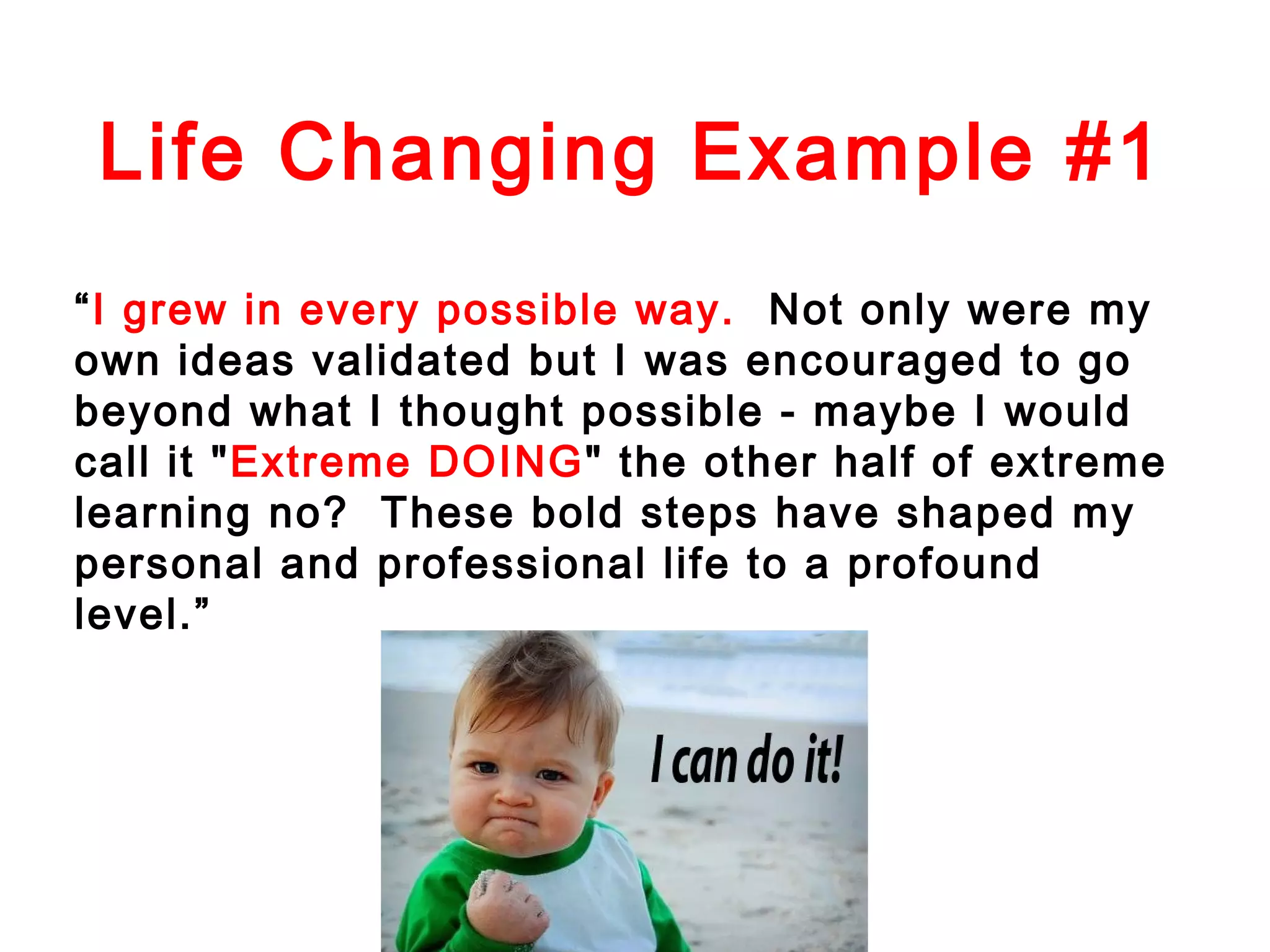 Life Changing Example #1
“I grew in every possible way. Not only were my
own ideas validated but I was encouraged to go
beyond what I thought possible - maybe I would
call it "Extreme DOING" the other half of extreme
learning no? These bold steps have shaped my
personal and professional life to a profound
level.”

 