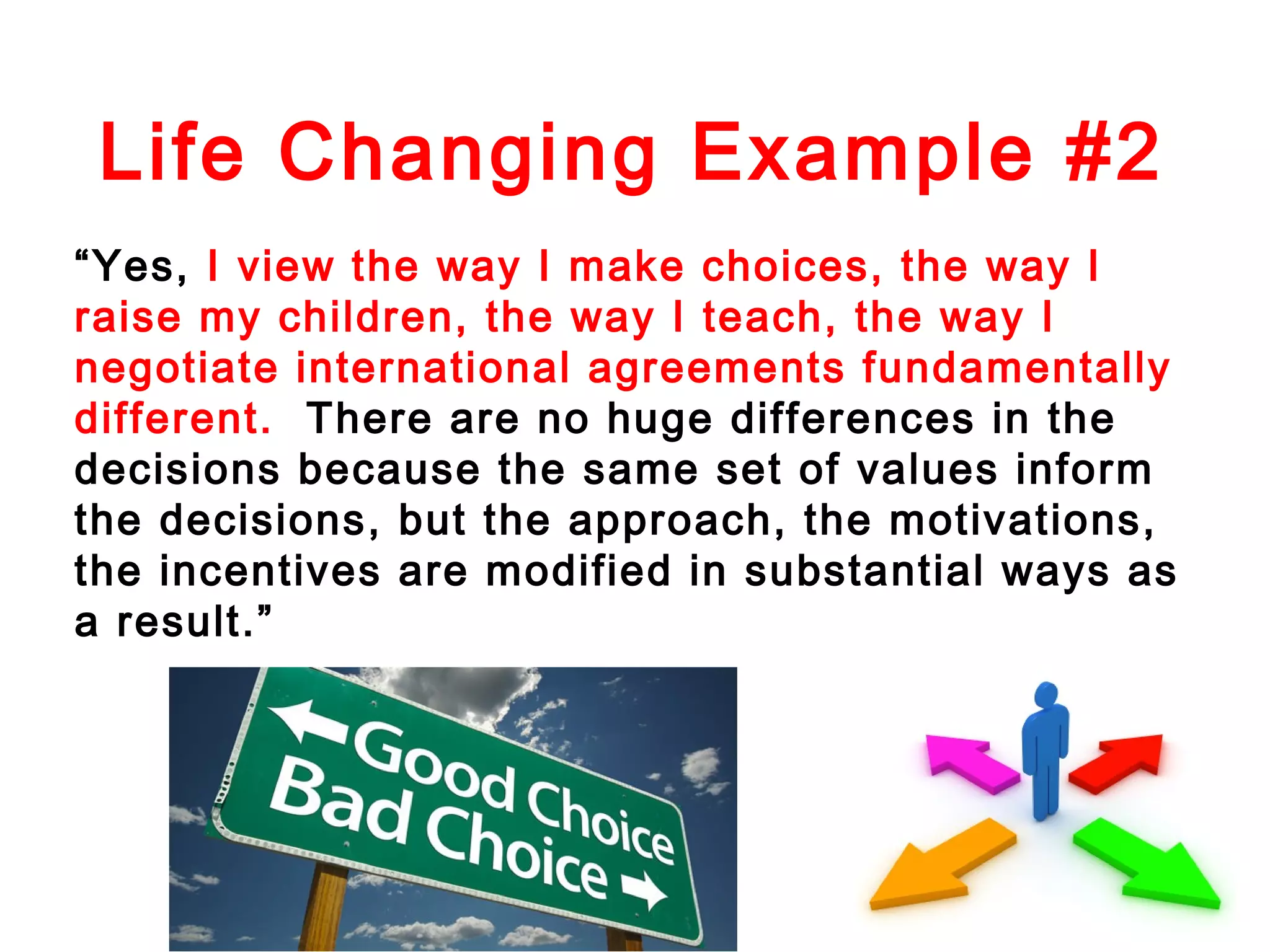 Life Changing Example #2
“Yes, I view the way I make choices, the way I
raise my children, the way I teach, the way I
negotiate international agreements fundamentally
different. There are no huge differences in the
decisions because the same set of values inform
the decisions, but the approach, the motivations,
the incentives are modified in substantial ways as
a result.”

 