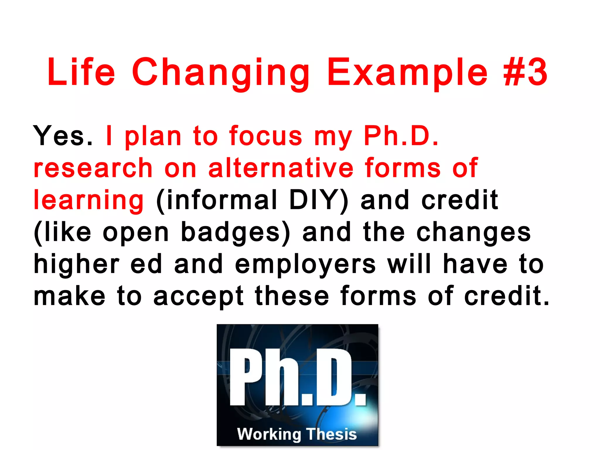 Life Changing Example #3
Yes. I plan to focus my Ph.D.
research on alternative forms of
learning (informal DIY) and credit
(like open badges) and the changes
higher ed and employers will have to
make to accept these forms of credit.

 