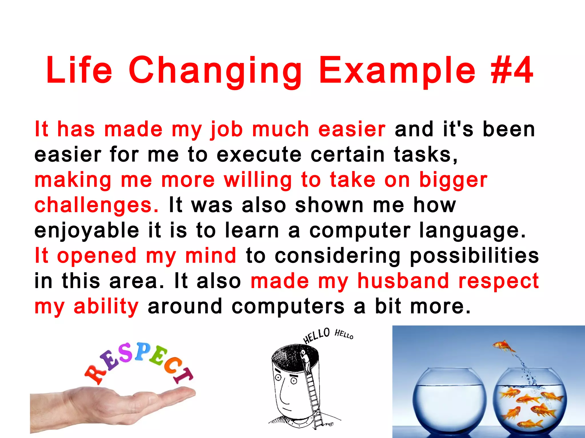 Life Changing Example #4
It has made my job much easier and it's been
easier for me to execute certain tasks,
making me more willing to take on bigger
challenges. It was also shown me how
enjoyable it is to learn a computer language.
It opened my mind to considering possibilities
in this area. It also made my husband respect
my ability around computers a bit more.

 