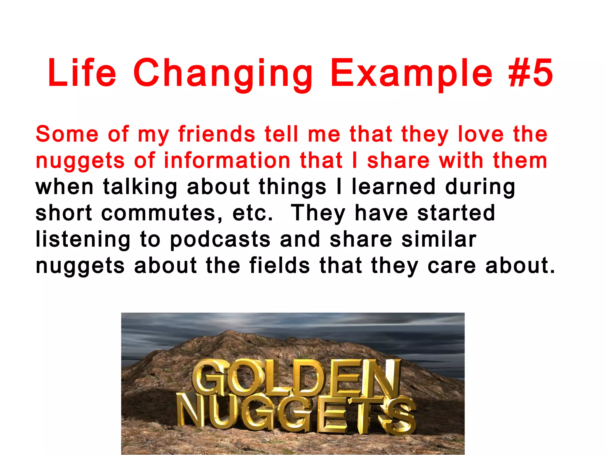 Life Changing Example #5
Some of my friends tell me that they love the
nuggets of information that I share with them
when talking about things I learned during
short commutes, etc. They have started
listening to podcasts and share similar
nuggets about the fields that they care about.

 