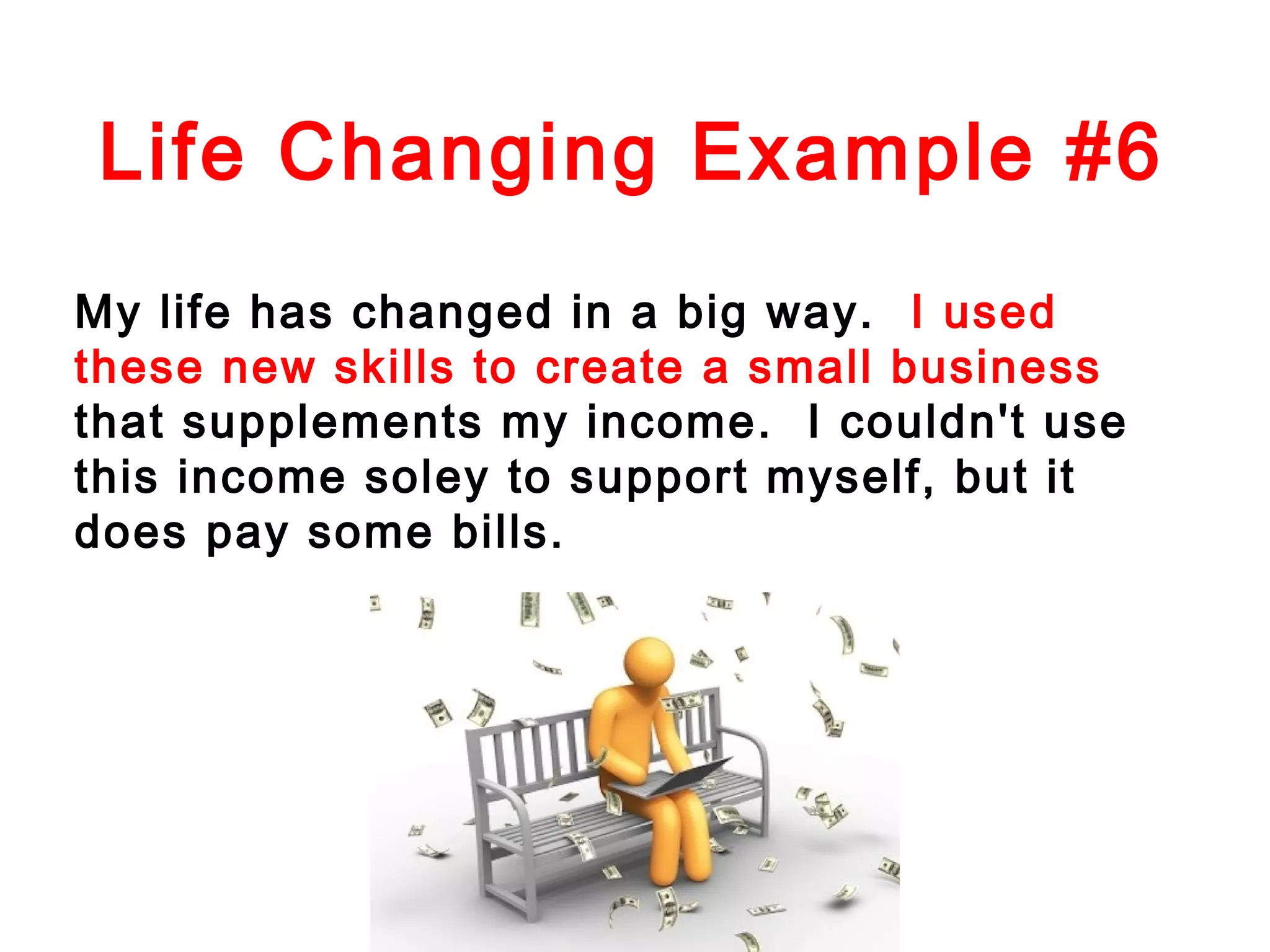 Life Changing Example #6
My life has changed in a big way. I used
these new skills to create a small business
that supplements my income. I couldn't use
this income soley to support myself, but it
does pay some bills.

 