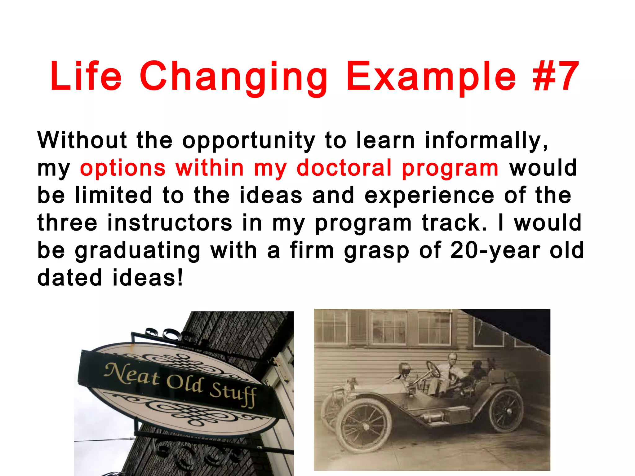 Life Changing Example #7
Without the opportunity to learn informally,
my options within my doctoral program would
be limited to the ideas and experience of the
three instructors in my program track. I would
be graduating with a firm grasp of 20-year old
dated ideas!

 