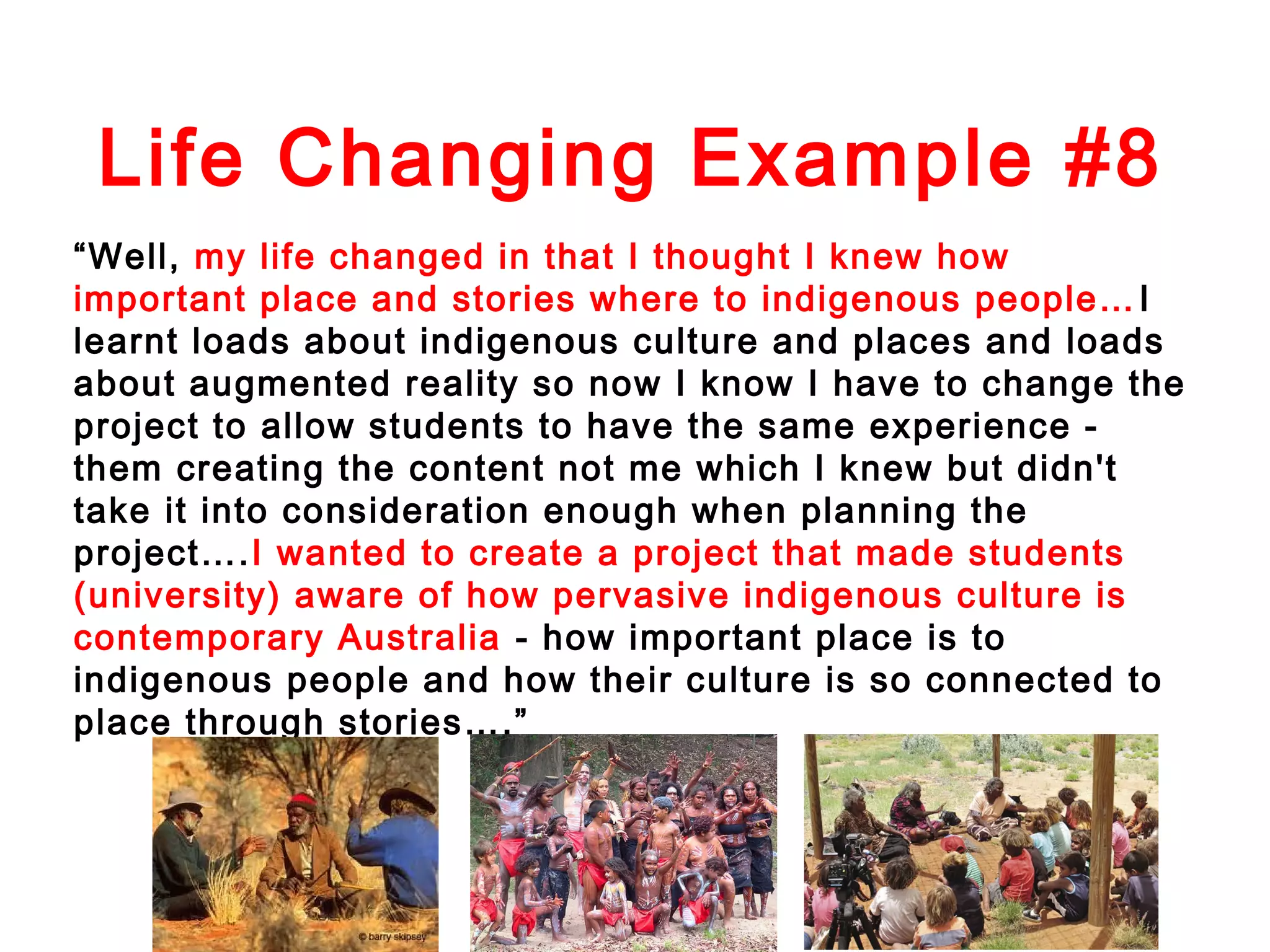 Life Changing Example #8
“Well, my life changed in that I thought I knew how
important place and stories where to indigenous people… I
learnt loads about indigenous culture and places and loads
about augmented reality so now I know I have to change the
project to allow students to have the same experience them creating the content not me which I knew but didn't
take it into consideration enough when planning the
project….I wanted to create a project that made students
(university) aware of how pervasive indigenous culture is
contemporary Australia - how important place is to
indigenous people and how their culture is so connected to
place through stories….”

 