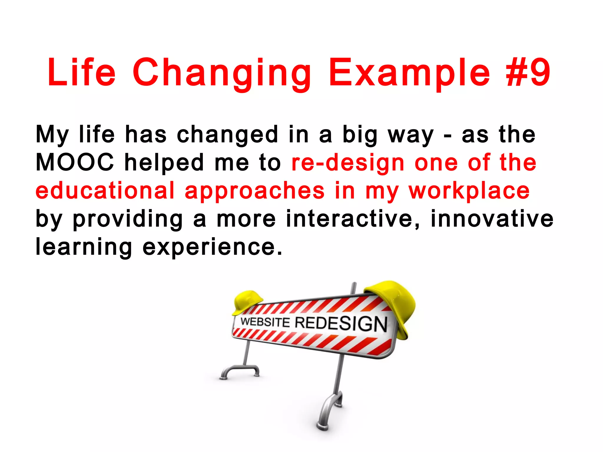 Life Changing Example #9
My life has changed in a big way - as the
MOOC helped me to re-design one of the
educational approaches in my workplace
by providing a more interactive, innovative
learning experience.

 