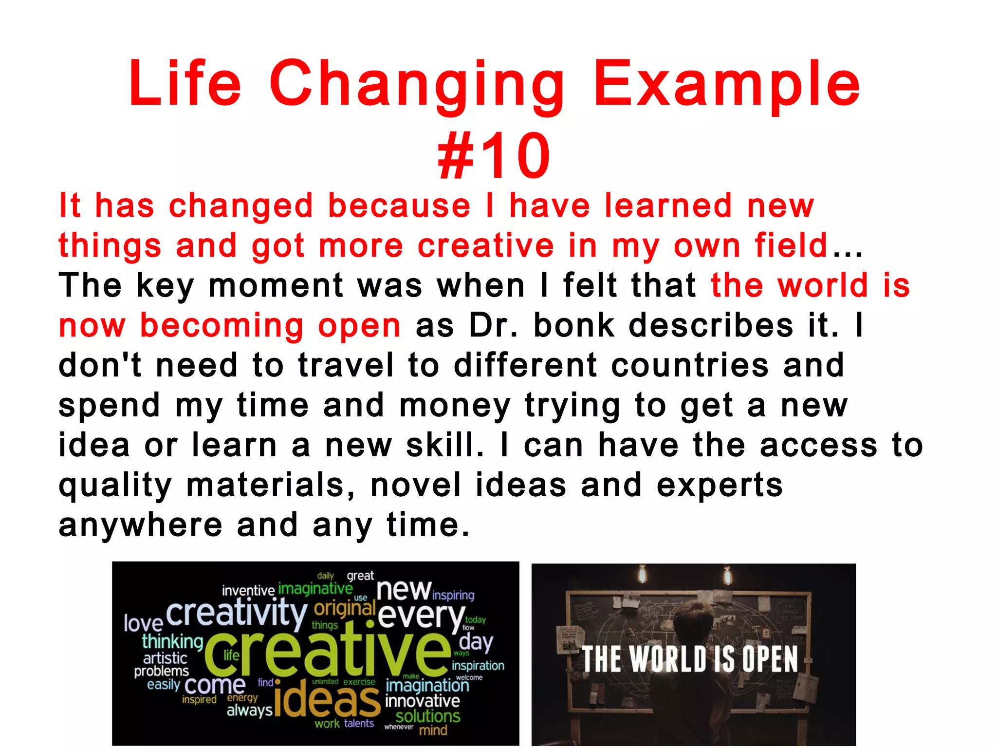 Life Changing Example
#10

It has changed because I have learned new
things and got more creative in my own field …
The key moment was when I felt that the world is
now becoming open as Dr. bonk describes it. I
don't need to travel to different countries and
spend my time and money trying to get a new
idea or learn a new skill. I can have the access to
quality materials, novel ideas and experts
anywhere and any time.

 