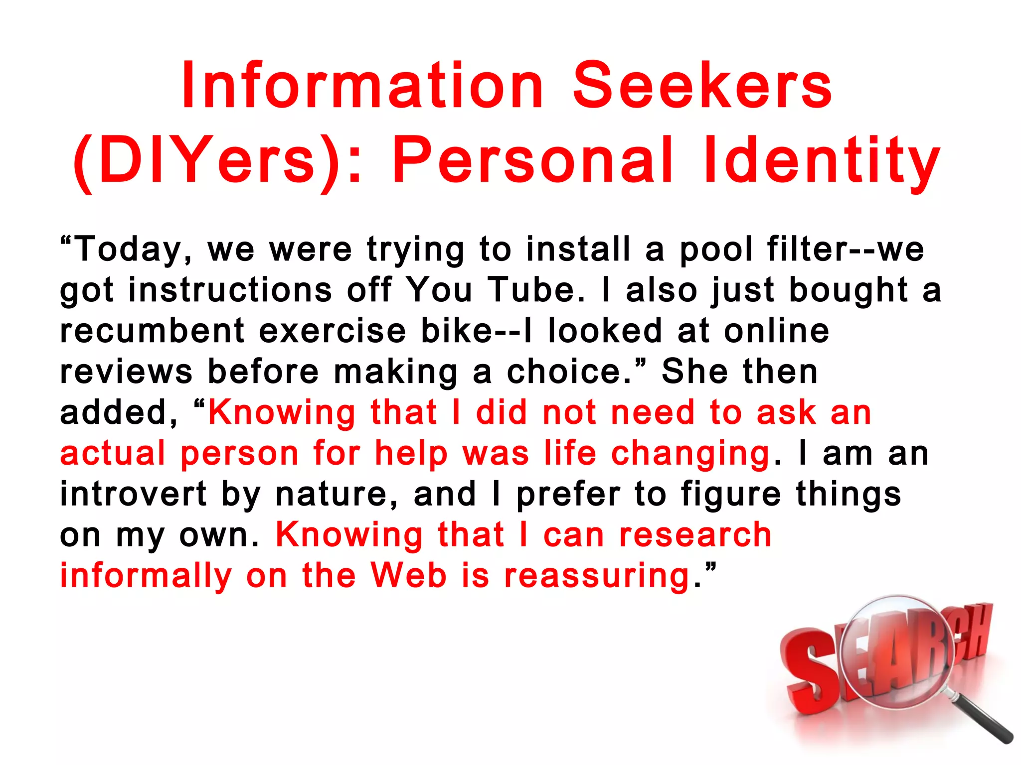 Information Seekers
(DIYers): Personal Identity
“Today, we were trying to install a pool filter--we
got instructions off You Tube. I also just bought a
recumbent exercise bike--I looked at online
reviews before making a choice.” She then
added, “Knowing that I did not need to ask an
actual person for help was life changing . I am an
introvert by nature, and I prefer to figure things
on my own. Knowing that I can research
informally on the Web is reassuring .”

 