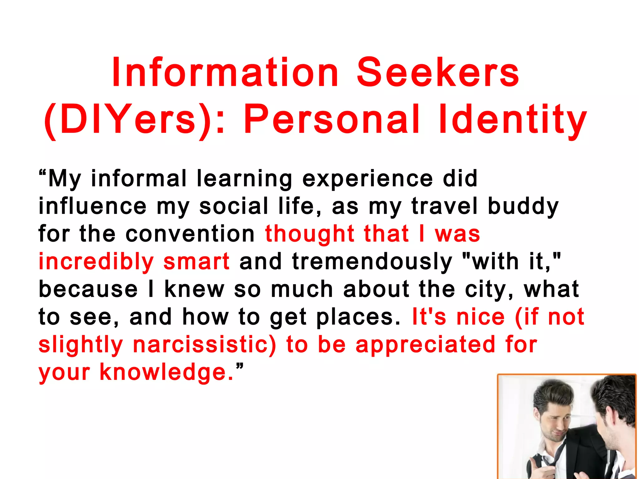 Information Seekers
(DIYers): Personal Identity
“My informal learning experience did
influence my social life, as my travel buddy
for the convention thought that I was
incredibly smart and tremendously "with it,"
because I knew so much about the city, what
to see, and how to get places. It's nice (if not
slightly narcissistic) to be appreciated for
your knowledge.”

 