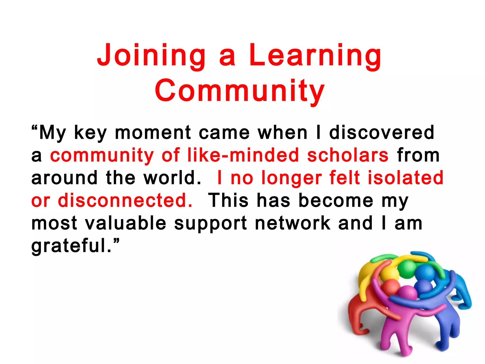 Joining a Learning
Community
“My key moment came when I discovered
a community of like-minded scholars from
around the world. I no longer felt isolated
or disconnected. This has become my
most valuable support network and I am
grateful.”

 