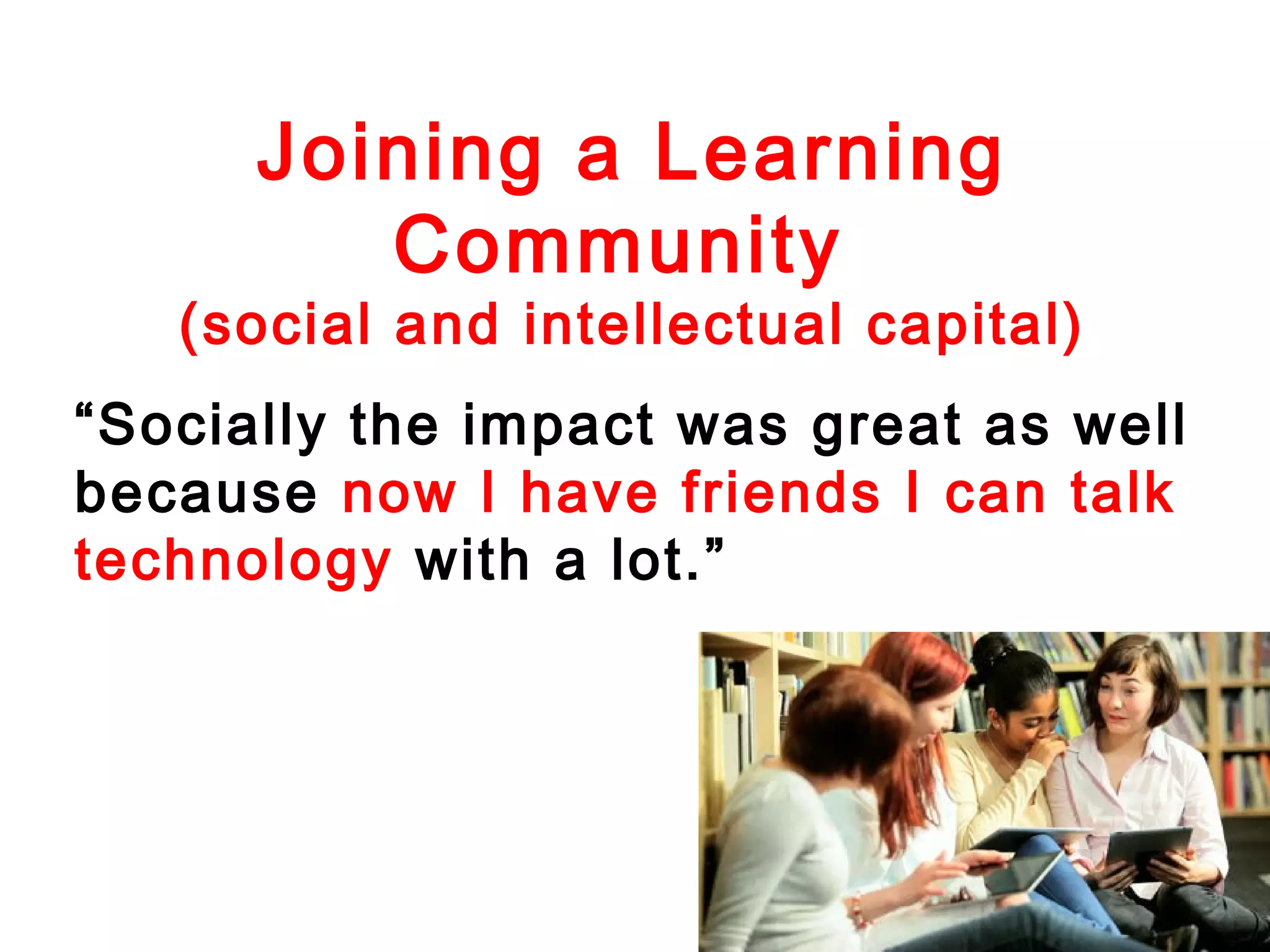 Joining a Learning
Community

(social and intellectual capital)
“Socially the impact was great as well
because now I have friends I can talk
technology with a lot.”

 