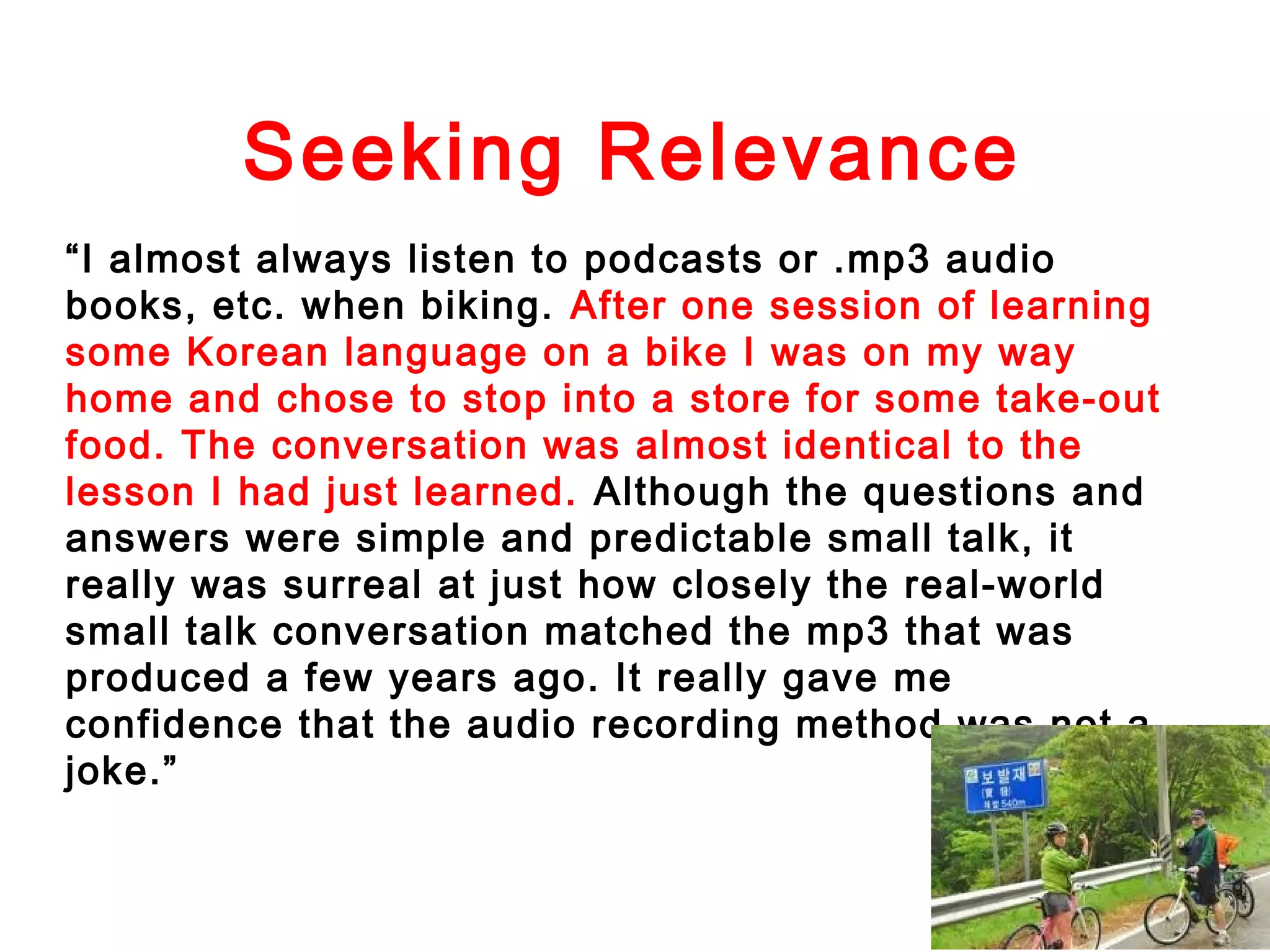 Seeking Relevance
“I almost always listen to podcasts or .mp3 audio
books, etc. when biking. After one session of learning
some Korean language on a bike I was on my way
home and chose to stop into a store for some take-out
food. The conversation was almost identical to the
lesson I had just learned. Although the questions and
answers were simple and predictable small talk, it
really was surreal at just how closely the real-world
small talk conversation matched the mp3 that was
produced a few years ago. It really gave me
confidence that the audio recording method was not a
joke.”

 